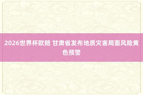 2026世界杯欧赔 甘肃省发布地质灾害局面风险黄色预警