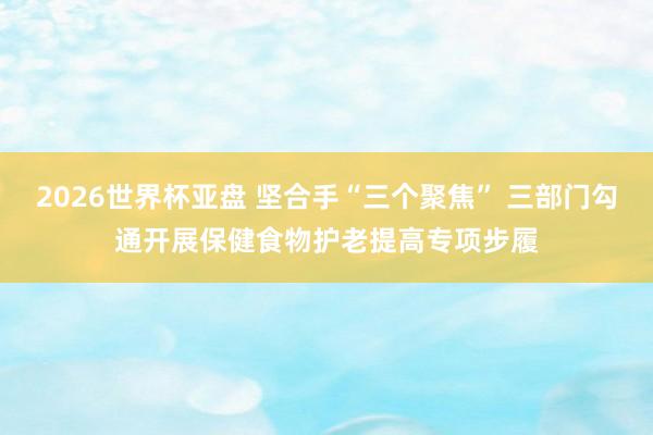 2026世界杯亚盘 坚合手“三个聚焦” 三部门勾通开展保健食物护老提高专项步履