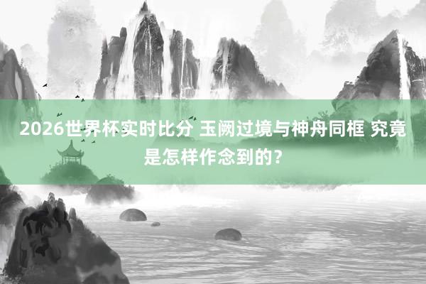 2026世界杯实时比分 玉阙过境与神舟同框 究竟是怎样作念到的？