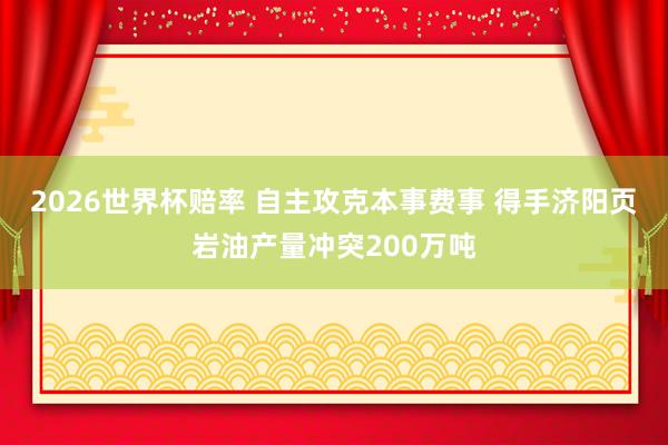 2026世界杯赔率 自主攻克本事费事 得手济阳页岩油产量冲突200万吨