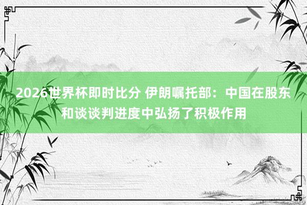2026世界杯即时比分 伊朗嘱托部：中国在股东和谈谈判进度中弘扬了积极作用