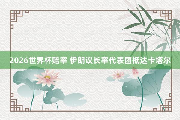 2026世界杯赔率 伊朗议长率代表团抵达卡塔尔