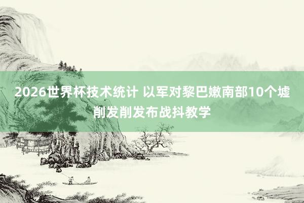 2026世界杯技术统计 以军对黎巴嫩南部10个墟削发削发布战抖教学