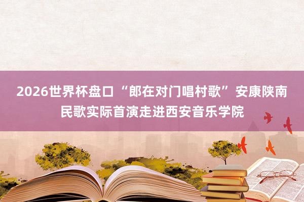 2026世界杯盘口 “郎在对门唱村歌” 安康陕南民歌实际首演走进西安音乐学院