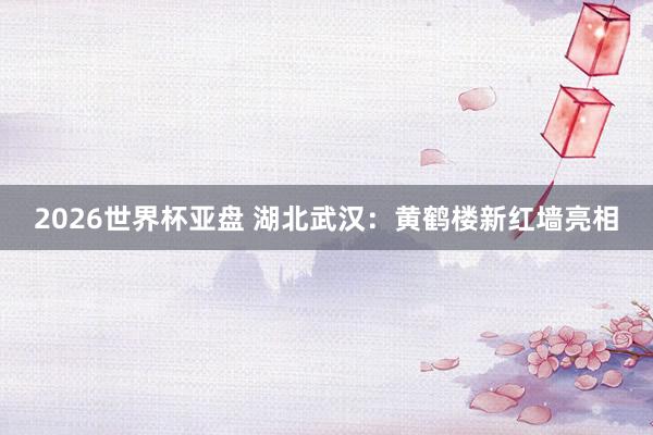 2026世界杯亚盘 湖北武汉：黄鹤楼新红墙亮相