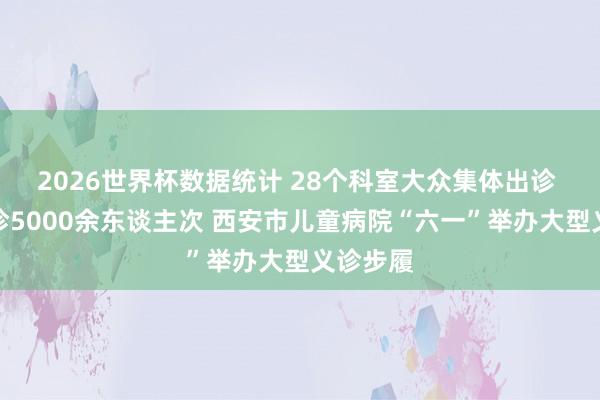 2026世界杯数据统计 28个科室大众集体出诊 全天义诊5000余东谈主次 西安市儿童病院“六一”举办大型义诊步履