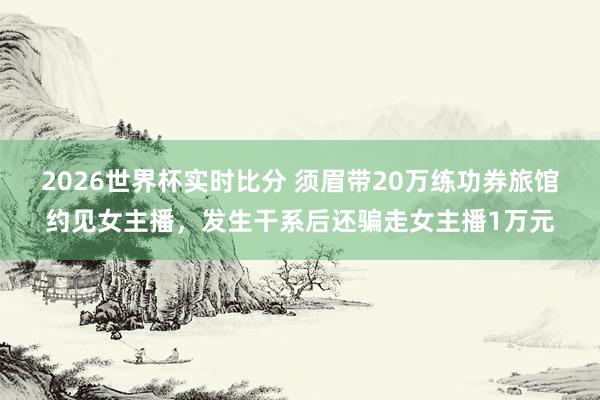 2026世界杯实时比分 须眉带20万练功券旅馆约见女主播，发生干系后还骗走女主播