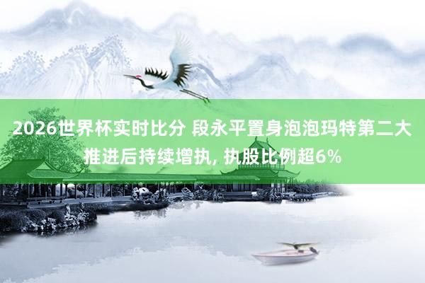 2026世界杯实时比分 段永平置身泡泡玛特第二大推进后持续增执， 执股比例超6%