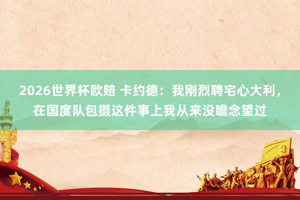 2026世界杯欧赔 卡约德：我刚烈聘宅心大利，在国度队包摄这件事上我从来没瞻念望过