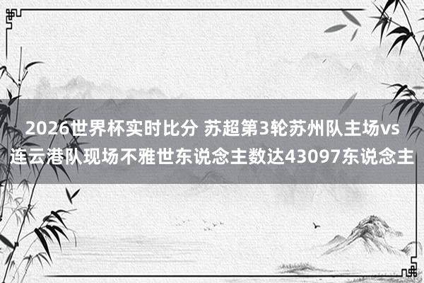 2026世界杯实时比分 苏超第3轮苏州队主场vs连云港队现场不雅世东说念主数达43097东说念主