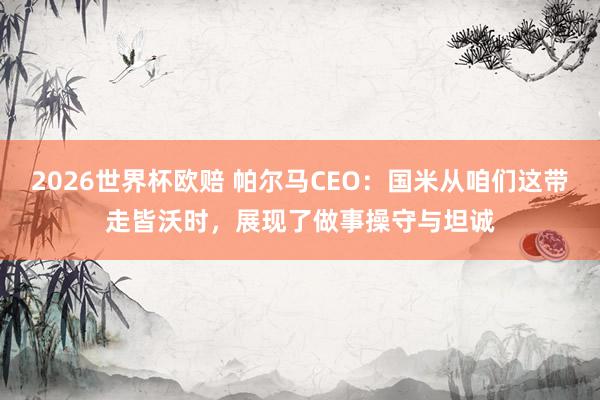 2026世界杯欧赔 帕尔马CEO：国米从咱们这带走皆沃时，展现了做事操守与坦诚