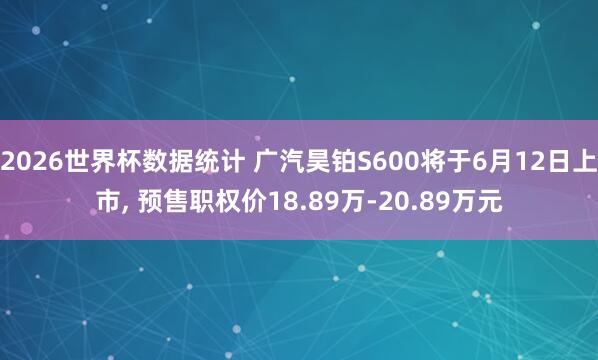 2026世界杯数据统计 广汽昊铂S600将于6月12日上市， 预售职权价18.89万-20.89万元