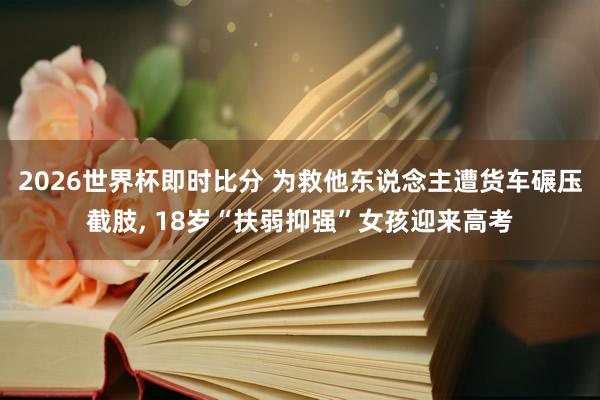2026世界杯即时比分 为救他东说念主遭货车碾压截肢， 18岁“扶弱抑强”女孩迎来高考