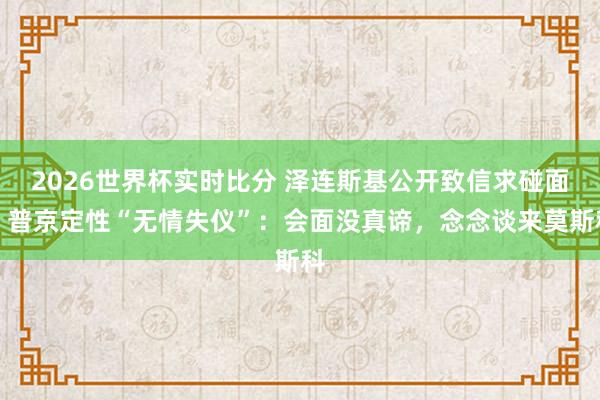 2026世界杯实时比分 泽连斯基公开致信求碰面，普京定性“无情失仪”：会面没真谛，念念谈来莫斯科