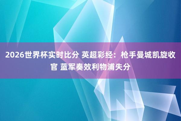 2026世界杯实时比分 英超彩经:枪手曼城凯旋收官 蓝军奏效利物浦失分