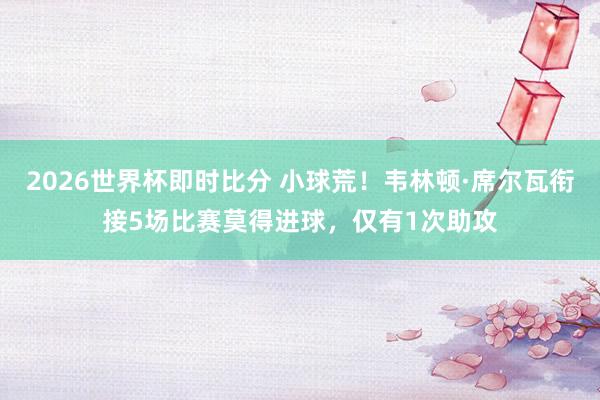 2026世界杯即时比分 小球荒！韦林顿·席尔瓦衔接5场比赛莫得进球，仅有1次助攻