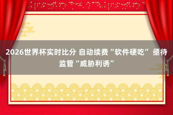 2026世界杯实时比分 自动续费“软件硬吃” 亟待监管“威胁利诱”