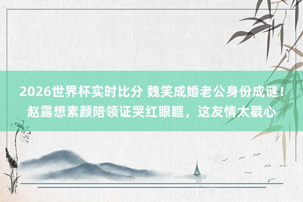 2026世界杯实时比分 魏笑成婚老公身份成谜!赵露想素颜陪领证哭红眼眶,这友情太戳心