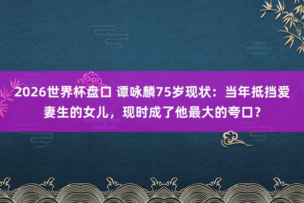2026世界杯盘口 谭咏麟75岁现状:当年抵挡爱妻生的女儿,现时成了他最大的夸口?