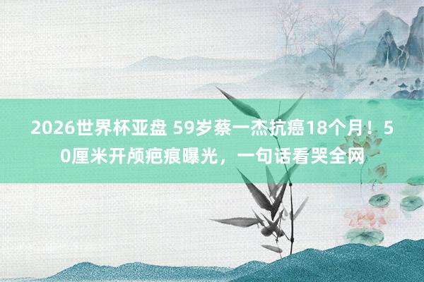 2026世界杯亚盘 59岁蔡一杰抗癌18个月!50厘米开颅疤痕曝光,一句话看哭全网