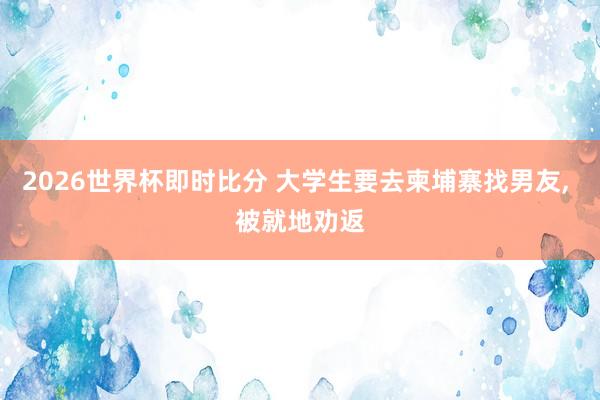 2026世界杯即时比分 大学生要去柬埔寨找男友， 被就地劝返