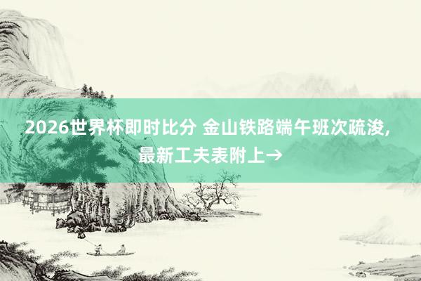2026世界杯即时比分 金山铁路端午班次疏浚， 最新工夫表附上→
