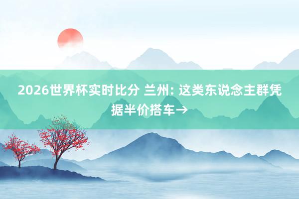 2026世界杯实时比分 兰州: 这类东说念主群凭据半价搭车→