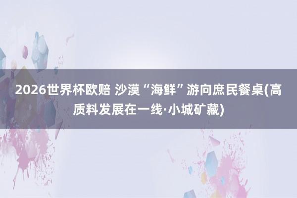 2026世界杯欧赔 沙漠“海鲜”游向庶民餐桌(高质料发展在一线·小城矿藏)