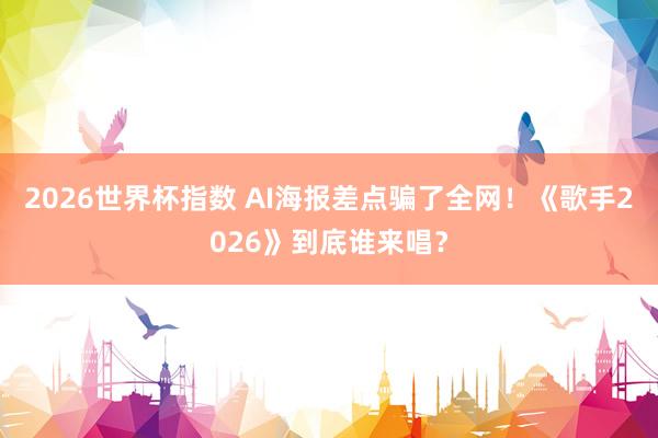 2026世界杯指数 AI海报差点骗了全网！《歌手2026》到底谁来唱？