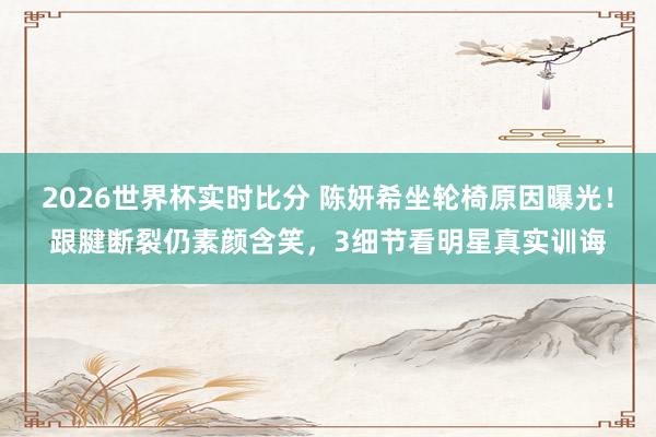 2026世界杯实时比分 陈妍希坐轮椅原因曝光！跟腱断裂仍素颜含笑，3细节看明星真实训诲