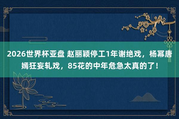 2026世界杯亚盘 赵丽颖停工1年谢绝戏，杨幂唐嫣狂妄轧戏，85花的中年危急太真的了！
