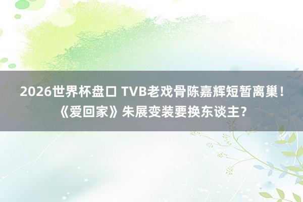 2026世界杯盘口 TVB老戏骨陈嘉辉短暂离巢！《爱回家》朱展变装要换东谈主？