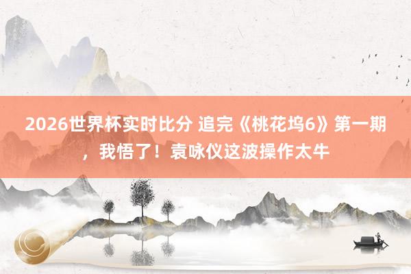 2026世界杯实时比分 追完《桃花坞6》第一期，我悟了！袁咏仪这波操作太牛
