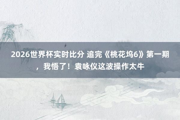 2026世界杯实时比分 追完《桃花坞6》第一期,我悟了!袁咏仪这波操作太牛