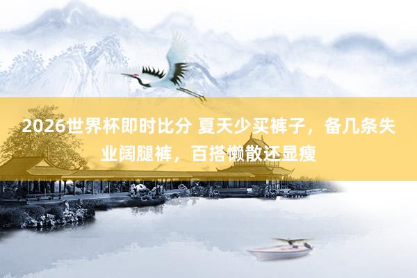2026世界杯即时比分 夏天少买裤子，备几条失业阔腿裤，百搭懒散还显瘦
