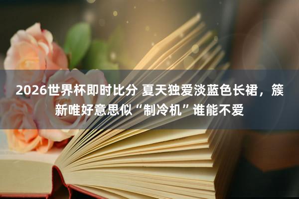 2026世界杯即时比分 夏天独爱淡蓝色长裙，簇新唯好意思似“制冷机”谁能不爱