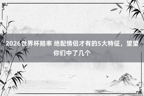 2026世界杯赔率 绝配情侣才有的5大特征，望望你们中了几个