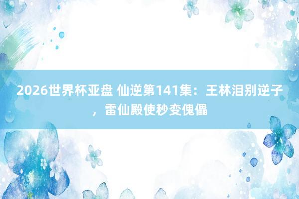2026世界杯亚盘 仙逆第141集：王林泪别逆子，雷仙殿使秒变傀儡