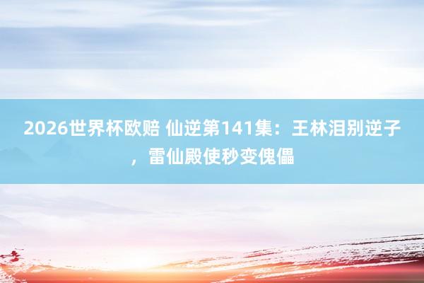 2026世界杯欧赔 仙逆第141集：王林泪别逆子，雷仙殿使秒变傀儡