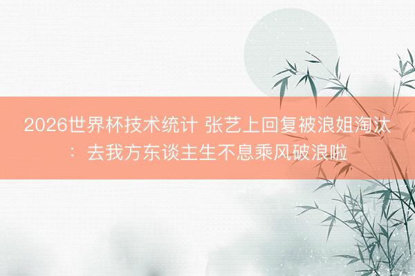 2026世界杯技术统计 张艺上回复被浪姐淘汰：去我方东谈主生不息乘风破浪啦