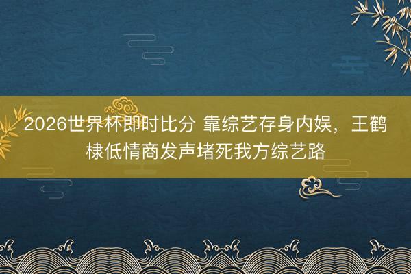 2026世界杯即时比分 靠综艺存身内娱，王鹤棣低情商发声堵死我方综艺路