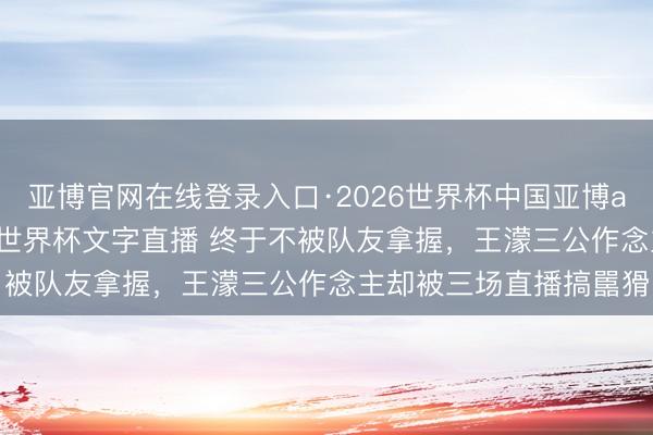 亚博官网在线登录入口·2026世界杯中国亚博app手机版入口,2026世界杯文字直播 终于不被队友拿握,王濛三公作念主却被三场直播搞嚚猾