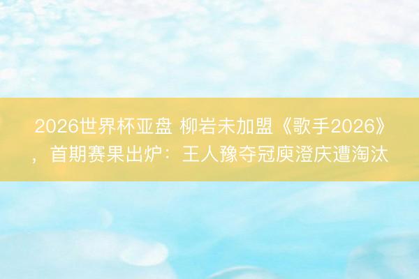 2026世界杯亚盘 柳岩未加盟《歌手2026》，首期赛果出炉：王人豫夺冠庾澄庆遭淘汰