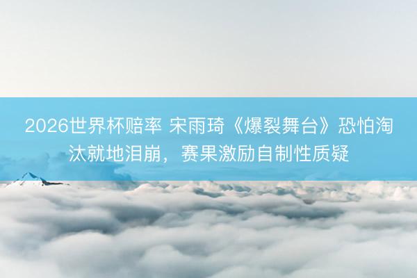 2026世界杯赔率 宋雨琦《爆裂舞台》恐怕淘汰就地泪崩，赛果激励自制性质疑