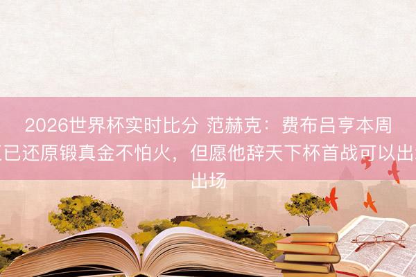 2026世界杯实时比分 范赫克:费布吕亨本周五已还原锻真金不怕火,但愿他辞天下杯首战可以出场