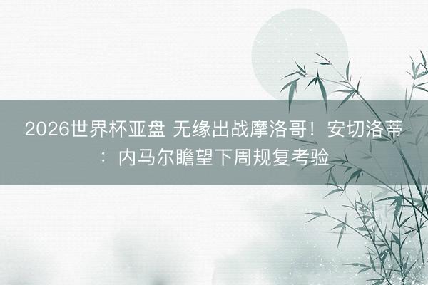 2026世界杯亚盘 无缘出战摩洛哥！安切洛蒂：内马尔瞻望下周规复考验