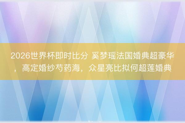 2026世界杯即时比分 奚梦瑶法国婚典超豪华，高定婚纱芍药海，众星亮比拟何超莲婚典