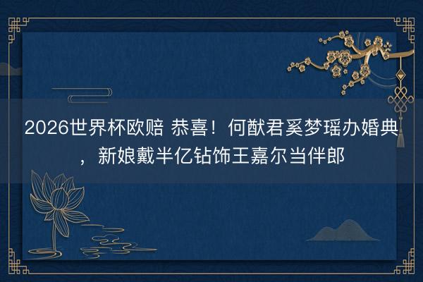 2026世界杯欧赔 恭喜！何猷君奚梦瑶办婚典，新娘戴半亿钻饰王嘉尔当伴郎