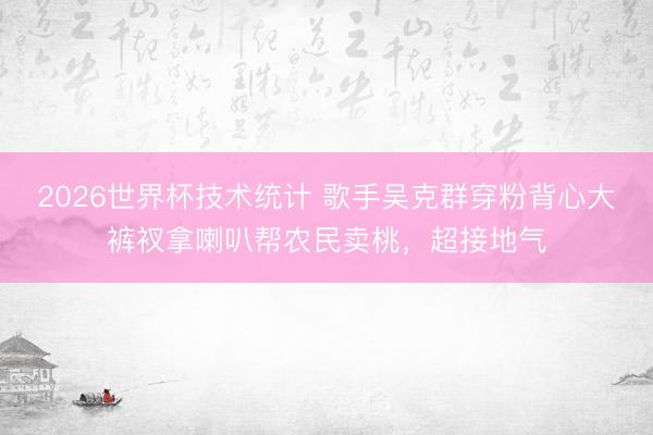 2026世界杯技术统计 歌手吴克群穿粉背心大裤衩拿喇叭帮农民卖桃，超接地气