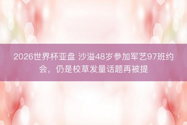 2026世界杯亚盘 沙溢48岁参加军艺97班约会，仍是校草发量话题再被提
